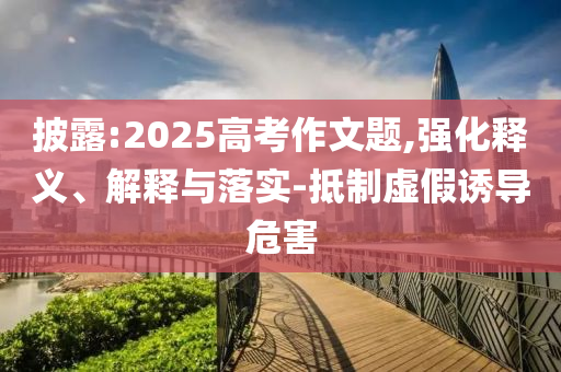 披露:2025高考作文題,強(qiáng)化釋義、解釋與落實(shí)-抵制虛假誘導(dǎo)危害
