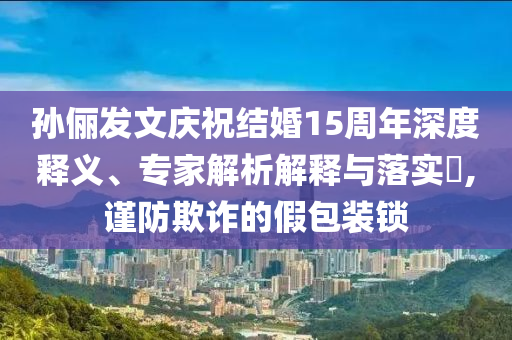 孫儷發(fā)文慶祝結(jié)婚15周年深度釋義、專家解析解釋與落實(shí)?,謹(jǐn)防欺詐的假包裝鎖