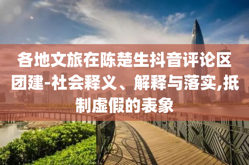 各地文旅在陳楚生抖音評論區(qū)團(tuán)建-社會釋義、解釋與落實(shí),抵制虛假的表象