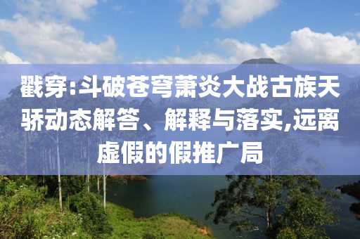 戳穿:斗破蒼穹蕭炎大戰(zhàn)古族天驕動態(tài)解答、解釋與落實,遠離虛假的假推廣局