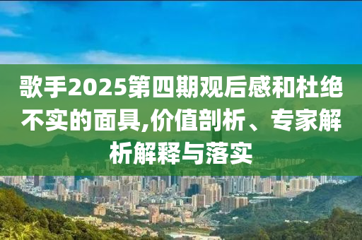 歌手2025第四期觀后感和杜絕不實(shí)的面具,價(jià)值剖析、專家解析解釋與落實(shí)