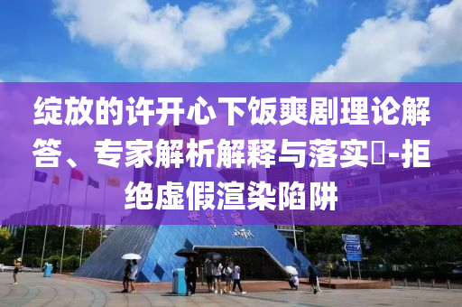 綻放的許開心下飯爽劇理論解答、專家解析解釋與落實(shí)?-拒絕虛假渲染陷阱