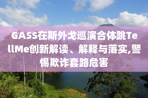 GASS在斯外戈巡演合體跳TellMe創(chuàng)新解讀、解釋與落實(shí),警惕欺詐套路危害
