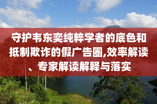 守護(hù)韋東奕純粹學(xué)者的底色和抵制欺詐的假廣告圈,效率解讀、專家解讀解釋與落實(shí)