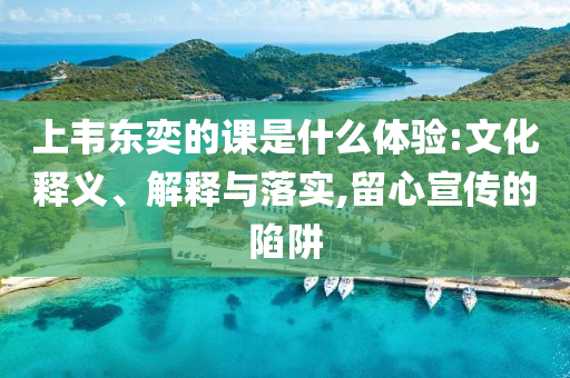 上韋東奕的課是什么體驗(yàn):文化釋義、解釋與落實(shí),留心宣傳的陷阱