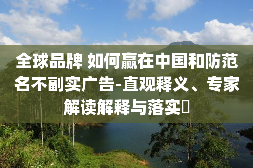 全球品牌 如何贏在中國和防范名不副實(shí)廣告-直觀釋義、專家解讀解釋與落實(shí)?