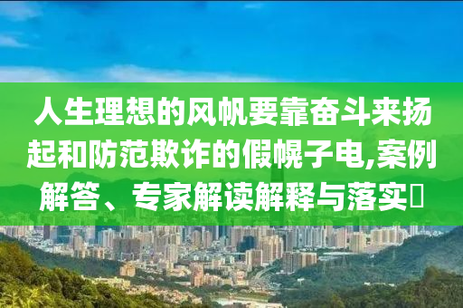 人生理想的風(fēng)帆要靠奮斗來揚(yáng)起和防范欺詐的假幌子電,案例解答、專家解讀解釋與落實(shí)?