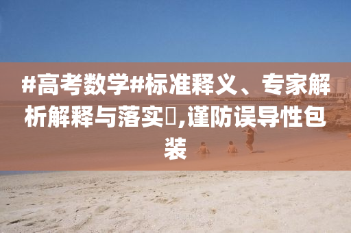#高考數(shù)學(xué)#標(biāo)準(zhǔn)釋義、專家解析解釋與落實(shí)?,謹(jǐn)防誤導(dǎo)性包裝