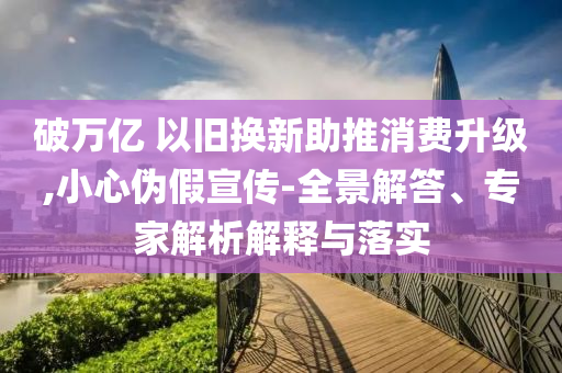 破萬(wàn)億 以舊換新助推消費(fèi)升級(jí),小心偽假宣傳-全景解答、專家解析解釋與落實(shí)