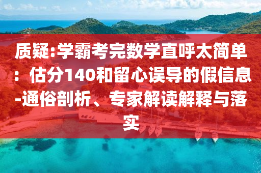 質(zhì)疑:學(xué)霸考完數(shù)學(xué)直呼太簡(jiǎn)單：估分140和留心誤導(dǎo)的假信息-通俗剖析、專家解讀解釋與落實(shí)