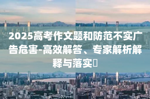 2025高考作文題和防范不實(shí)廣告危害-高效解答、專家解析解釋與落實(shí)?
