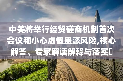 中美將舉行經(jīng)貿(mào)磋商機(jī)制首次會(huì)議和小心虛假蠱惑風(fēng)險(xiǎn),核心解答、專家解讀解釋與落實(shí)?