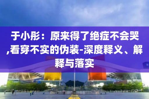 于小彤：原來(lái)得了絕癥不會(huì)哭,看穿不實(shí)的偽裝-深度釋義、解釋與落實(shí)