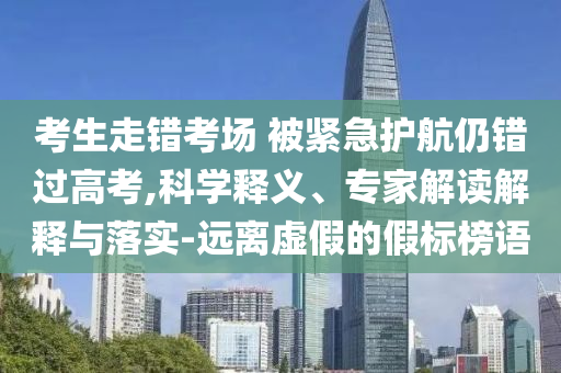 考生走錯(cuò)考場 被緊急護(hù)航仍錯(cuò)過高考,科學(xué)釋義、專家解讀解釋與落實(shí)-遠(yuǎn)離虛假的假標(biāo)榜語