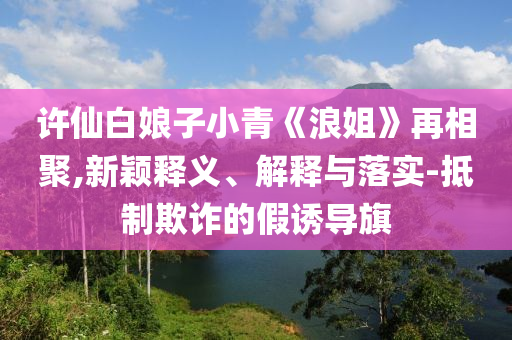 許仙白娘子小青《浪姐》再相聚,新穎釋義、解釋與落實(shí)-抵制欺詐的假誘導(dǎo)旗
