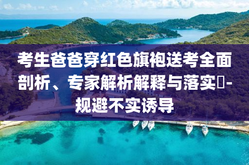 考生爸爸穿紅色旗袍送考全面剖析、專家解析解釋與落實(shí)?-規(guī)避不實(shí)誘導(dǎo)