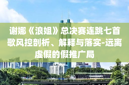 謝娜《浪姐》總決賽連跳七首歌風控剖析、解釋與落實-遠離虛假的假推廣局