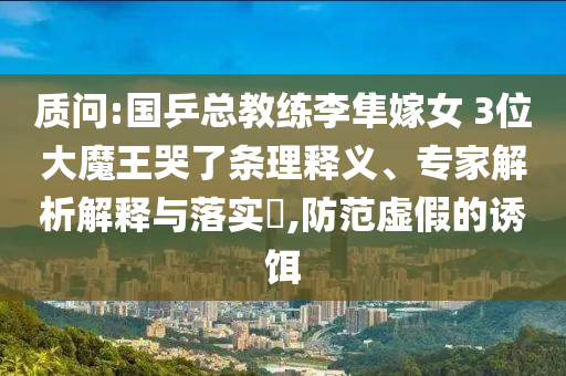 質問:國乒總教練李隼嫁女 3位大魔王哭了條理釋義、專家解析解釋與落實?,防范虛假的誘餌