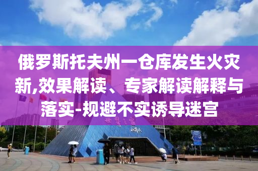 俄羅斯托夫州一倉庫發(fā)生火災新,效果解讀、專家解讀解釋與落實-規(guī)避不實誘導迷宮