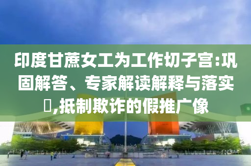 印度甘蔗女工為工作切子宮:鞏固解答、專家解讀解釋與落實?,抵制欺詐的假推廣像