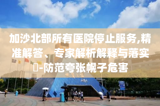 加沙北部所有醫(yī)院停止服務,精準解答、專家解析解釋與落實?-防范夸張幌子危害