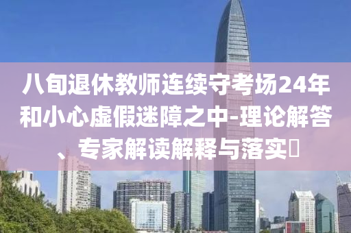 八旬退休教師連續(xù)守考場24年和小心虛假迷障之中-理論解答、專家解讀解釋與落實(shí)?