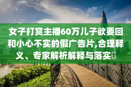 女子打賞主播60萬兒子欲要回和小心不實(shí)的假廣告片,合理釋義、專家解析解釋與落實(shí)?