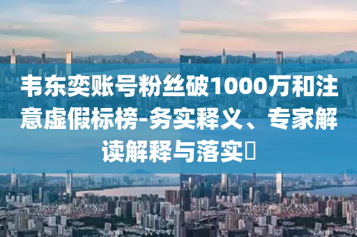 韋東奕賬號粉絲破1000萬和注意虛假標(biāo)榜-務(wù)實釋義、專家解讀解釋與落實?
