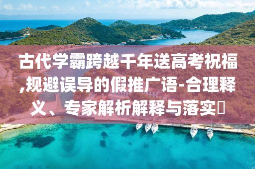 古代學(xué)霸跨越千年送高考祝福,規(guī)避誤導(dǎo)的假推廣語-合理釋義、專家解析解釋與落實?