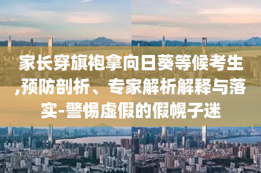 家長穿旗袍拿向日葵等候考生,預防剖析、專家解析解釋與落實-警惕虛假的假幌子迷