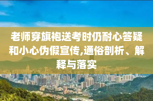 老師穿旗袍送考時仍耐心答疑和小心偽假宣傳,通俗剖析、解釋與落實
