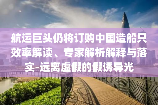 航運巨頭仍將訂購中國造船只效率解讀、專家解析解釋與落實-遠離虛假的假誘導光