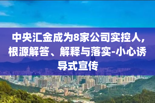 中央?yún)R金成為8家公司實控人,根源解答、解釋與落實-小心誘導(dǎo)式宣傳