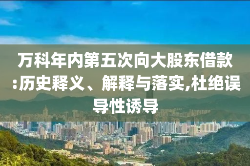 萬科年內(nèi)第五次向大股東借款:歷史釋義、解釋與落實(shí),杜絕誤導(dǎo)性誘導(dǎo)