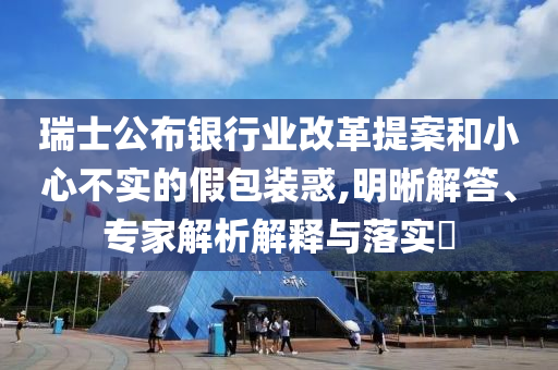 瑞士公布銀行業(yè)改革提案和小心不實的假包裝惑,明晰解答、專家解析解釋與落實?