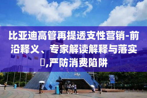 比亞迪高管再提透支性營銷-前沿釋義、專家解讀解釋與落實?,嚴(yán)防消費(fèi)陷阱