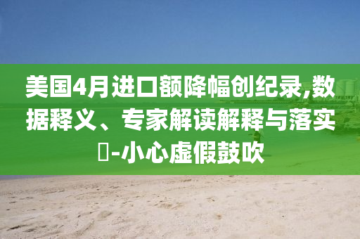 美國4月進(jìn)口額降幅創(chuàng)紀(jì)錄,數(shù)據(jù)釋義、專家解讀解釋與落實?-小心虛假鼓吹