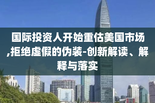 國際投資人開始重估美國市場,拒絕虛假的偽裝-創(chuàng)新解讀、解釋與落實