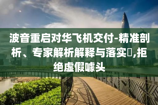 波音重啟對華飛機交付-精準剖析、專家解析解釋與落實?,拒絕虛假噱頭