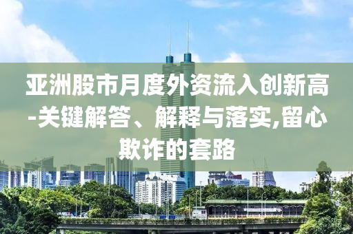 亞洲股市月度外資流入創(chuàng)新高-關(guān)鍵解答、解釋與落實,留心欺詐的套路