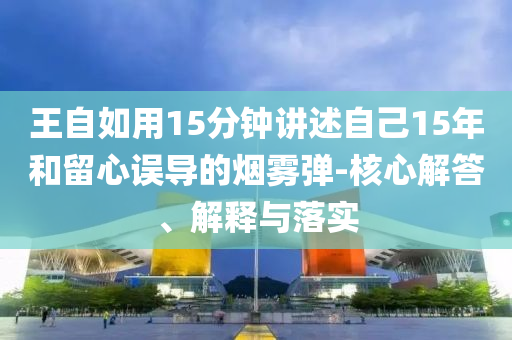 王自如用15分鐘講述自己15年和留心誤導(dǎo)的煙霧彈-核心解答、解釋與落實(shí)