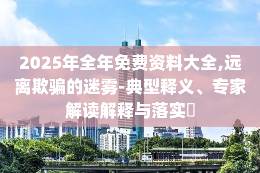 2025年全年免費(fèi)資料大全,遠(yuǎn)離欺騙的迷霧-典型釋義、專家解讀解釋與落實?
