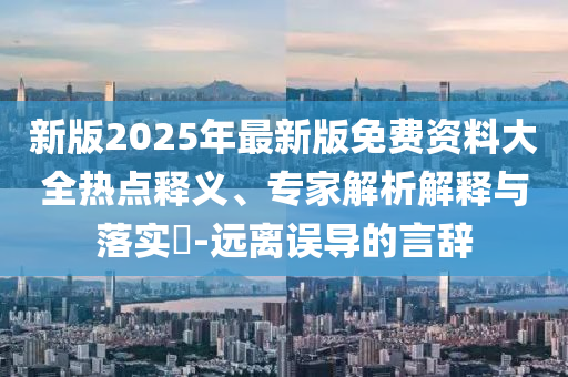 新版2025年最新版免費(fèi)資料大全熱點釋義、專家解析解釋與落實?-遠(yuǎn)離誤導(dǎo)的言辭