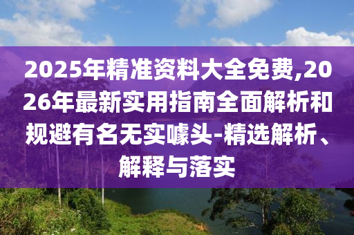 2025年精準(zhǔn)資料大全免費(fèi),2026年最新實用指南全面解析和規(guī)避有名無實噱頭-精選解析、解釋與落實