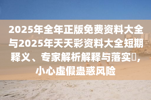 2025年全年正版免費(fèi)資料大全與2025年天天彩資料大全短期釋義、專家解析解釋與落實?,小心虛假蠱惑風(fēng)險