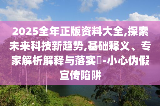 2025全年正版資料大全,探索未來科技新趨勢,基礎(chǔ)釋義、專家解析解釋與落實?-小心偽假宣傳陷阱