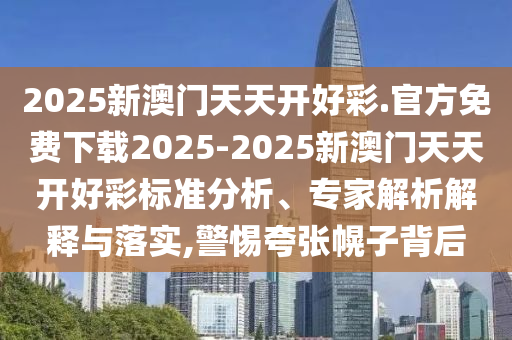 2025新澳門天天開好彩.官方免費(fèi)下載2025-2025新澳門天天開好彩標(biāo)準(zhǔn)分析、專家解析解釋與落實(shí),警惕夸張幌子背后