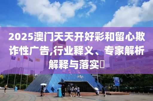 2025澳門天天開好彩和留心欺詐性廣告,行業(yè)釋義、專家解析解釋與落實(shí)?