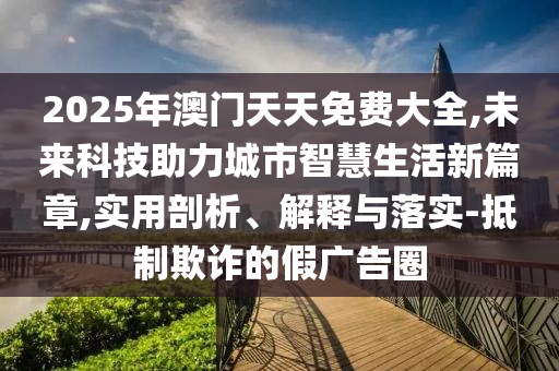 2025年澳門天天免費大全,未來科技助力城市智慧生活新篇章,實用剖析、解釋與落實-抵制欺詐的假廣告圈