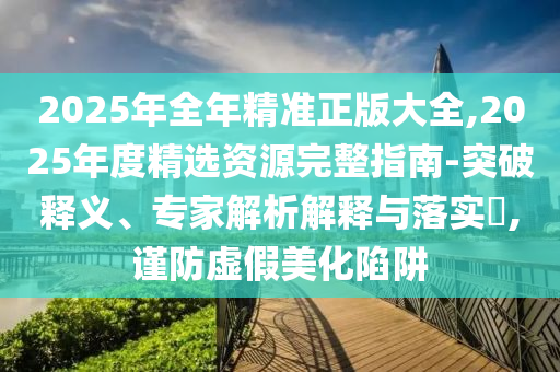 2025年全年精準(zhǔn)正版大全,2025年度精選資源完整指南-突破釋義、專家解析解釋與落實(shí)?,謹(jǐn)防虛假美化陷阱